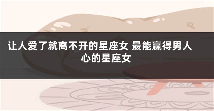 让人爱了就离不开的星座女 最能赢得男人心的星座女