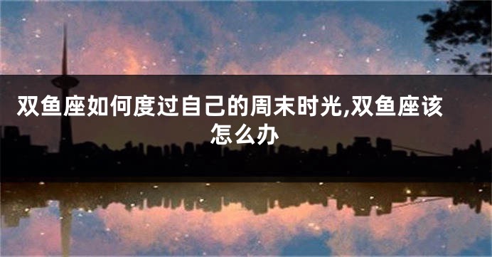 双鱼座如何度过自己的周末时光,双鱼座该怎么办