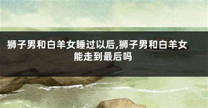 狮子男和白羊女睡过以后,狮子男和白羊女能走到最后吗