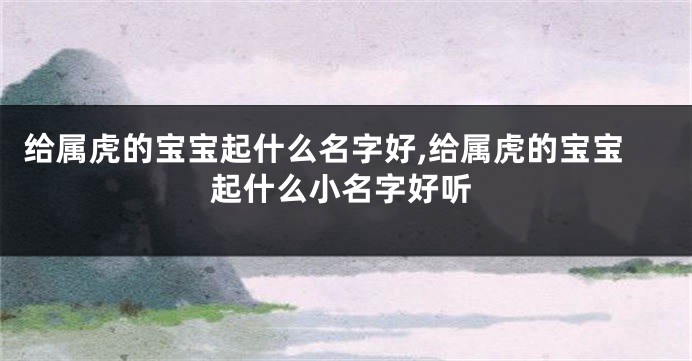 给属虎的宝宝起什么名字好,给属虎的宝宝起什么小名字好听