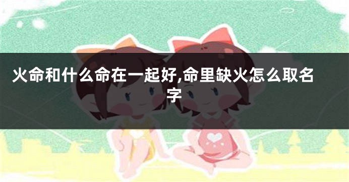 火命和什么命在一起好,命里缺火怎么取名字