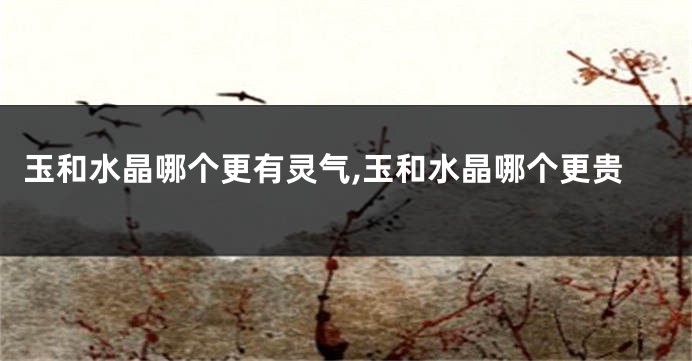 玉和水晶哪个更有灵气,玉和水晶哪个更贵