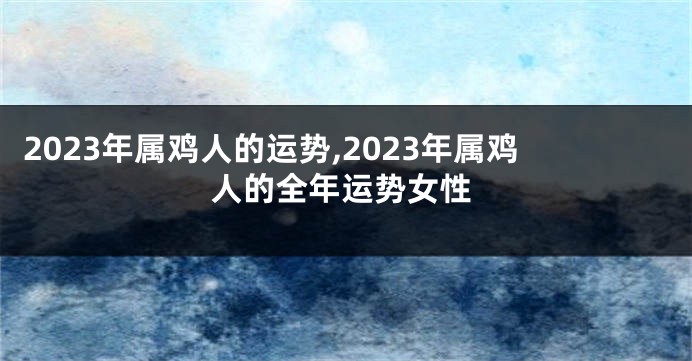 2023年属鸡人的运势,2023年属鸡人的全年运势女性