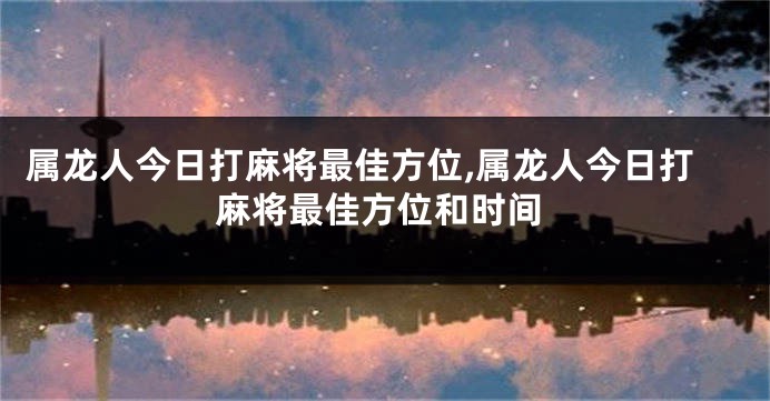 属龙人今日打麻将最佳方位,属龙人今日打麻将最佳方位和时间