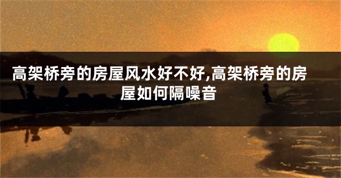 高架桥旁的房屋风水好不好,高架桥旁的房屋如何隔噪音