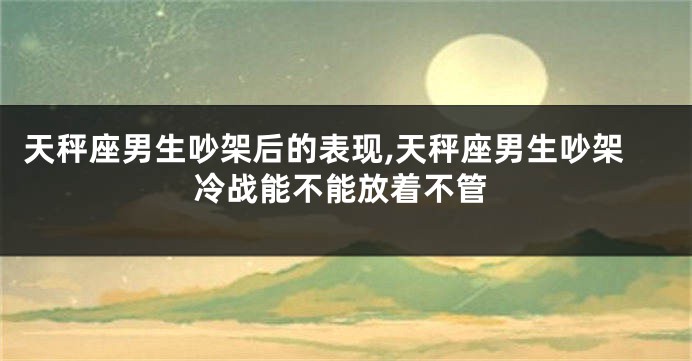 天秤座男生吵架后的表现,天秤座男生吵架冷战能不能放着不管