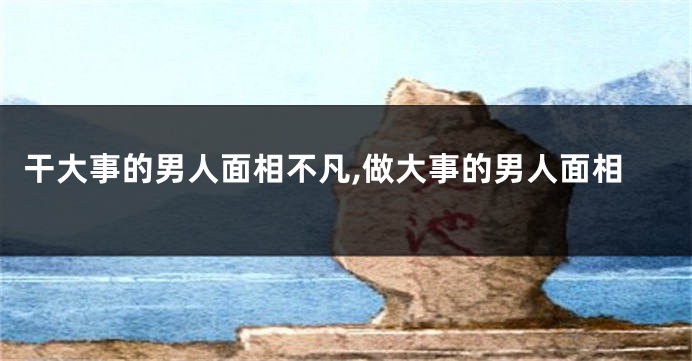 干大事的男人面相不凡,做大事的男人面相