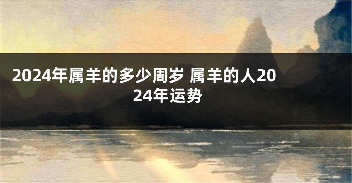 2024年属羊的多少周岁 属羊的人2024年运势