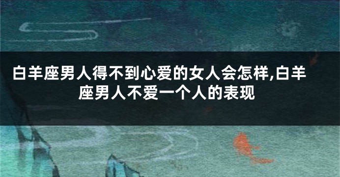 白羊座男人得不到心爱的女人会怎样,白羊座男人不爱一个人的表现