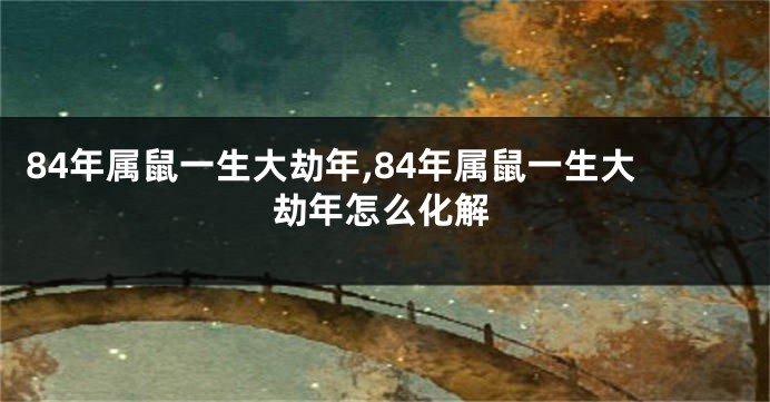 84年属鼠一生大劫年,84年属鼠一生大劫年怎么化解