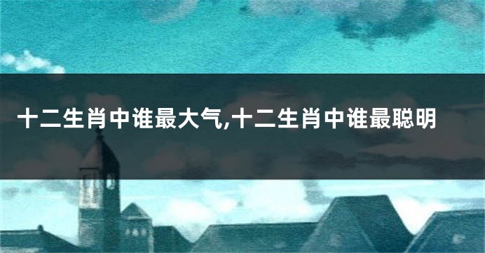 十二生肖中谁最大气,十二生肖中谁最聪明