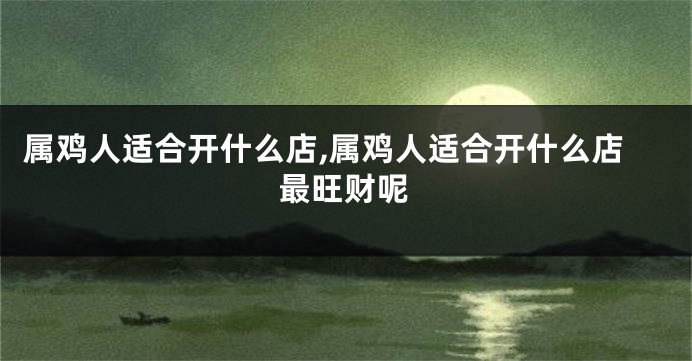 属鸡人适合开什么店,属鸡人适合开什么店最旺财呢