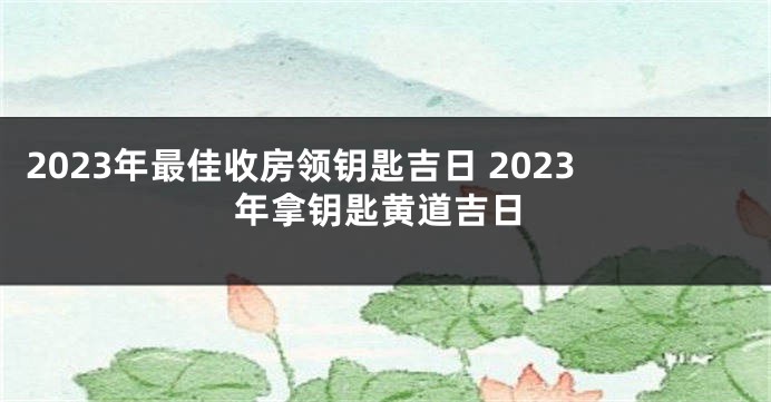 2023年最佳收房领钥匙吉日 2023年拿钥匙黄道吉日