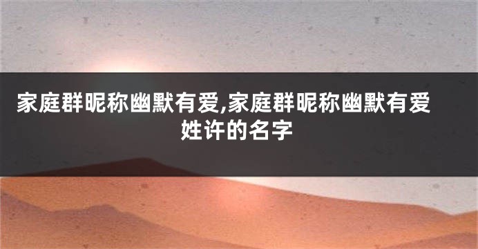家庭群昵称幽默有爱,家庭群昵称幽默有爱姓许的名字