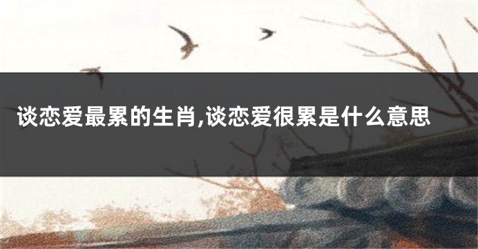 谈恋爱最累的生肖,谈恋爱很累是什么意思
