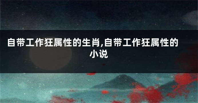 自带工作狂属性的生肖,自带工作狂属性的小说