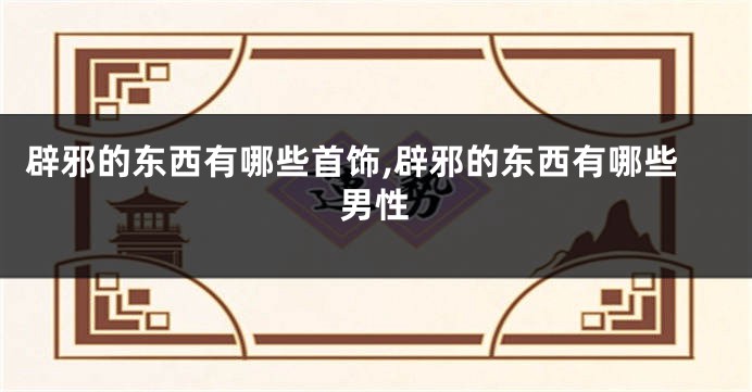 辟邪的东西有哪些首饰,辟邪的东西有哪些男性