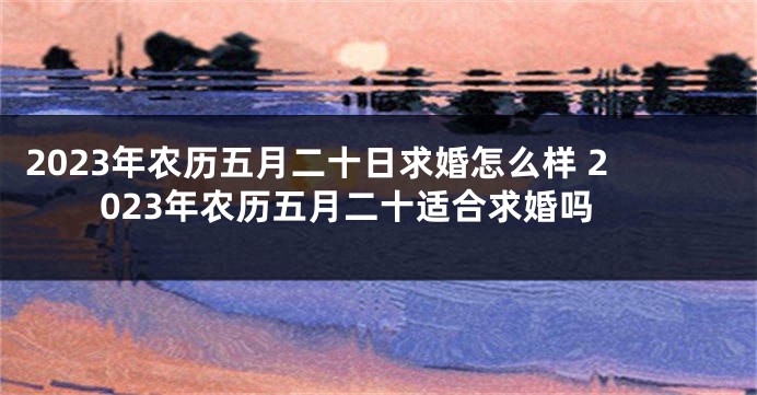 2023年农历五月二十日求婚怎么样 2023年农历五月二十适合求婚吗