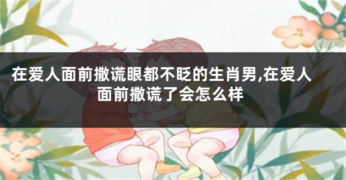 在爱人面前撒谎眼都不眨的生肖男,在爱人面前撒谎了会怎么样