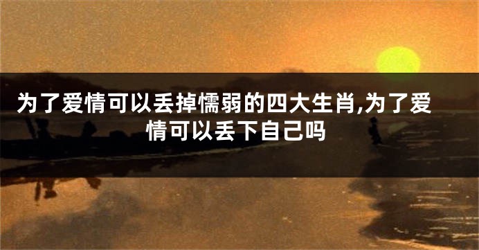 为了爱情可以丢掉懦弱的四大生肖,为了爱情可以丢下自己吗