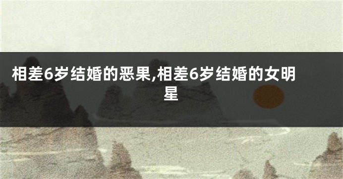 相差6岁结婚的恶果,相差6岁结婚的女明星