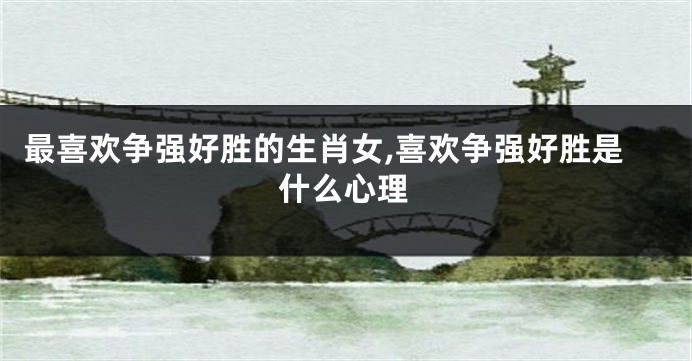 最喜欢争强好胜的生肖女,喜欢争强好胜是什么心理