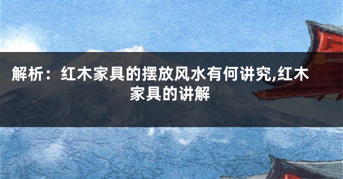 解析：红木家具的摆放风水有何讲究,红木家具的讲解