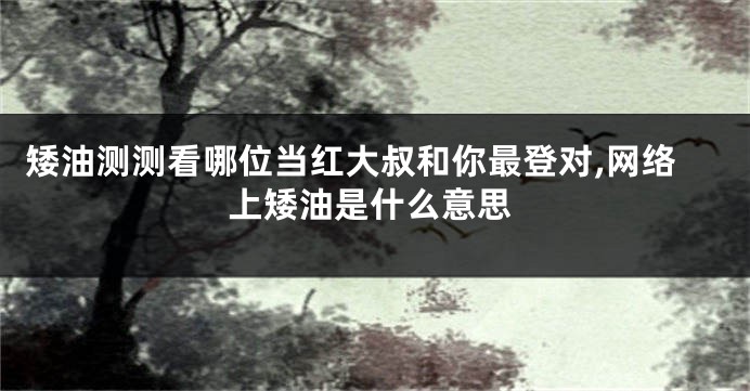 矮油测测看哪位当红大叔和你最登对,网络上矮油是什么意思