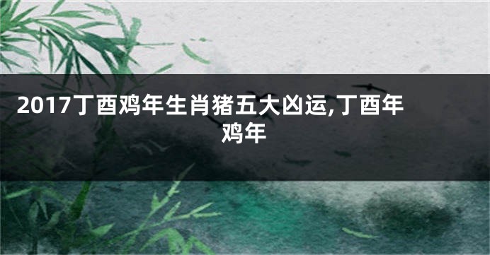 2017丁酉鸡年生肖猪五大凶运,丁酉年鸡年