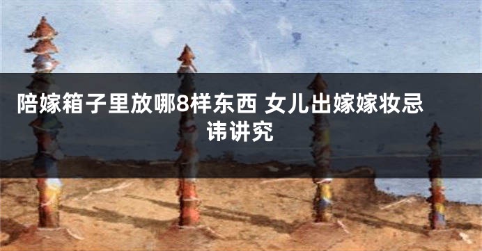 陪嫁箱子里放哪8样东西 女儿出嫁嫁妆忌讳讲究