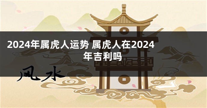 2024年属虎人运势 属虎人在2024年吉利吗