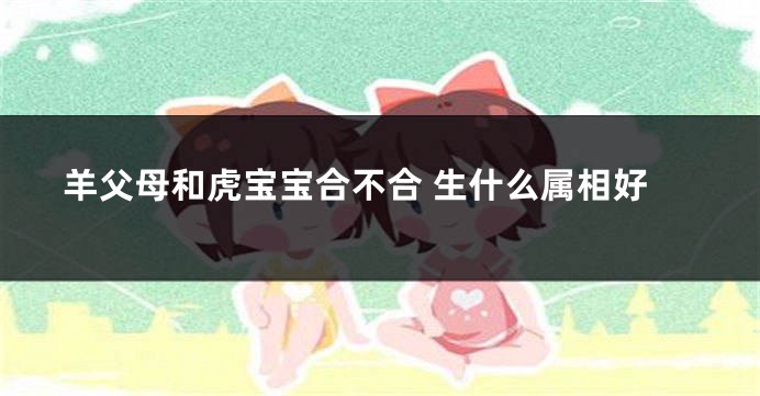 羊父母和虎宝宝合不合 生什么属相好