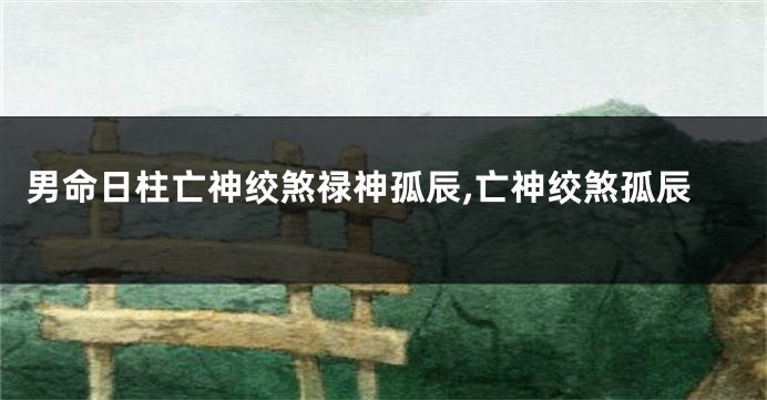 男命日柱亡神绞煞禄神孤辰,亡神绞煞孤辰