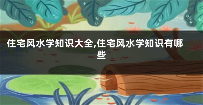 住宅风水学知识大全,住宅风水学知识有哪些