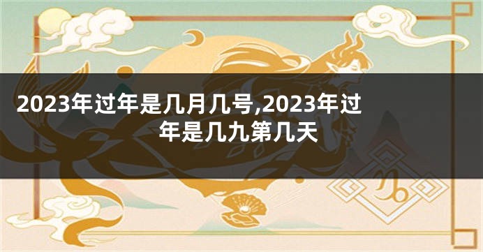 2023年过年是几月几号,2023年过年是几九第几天