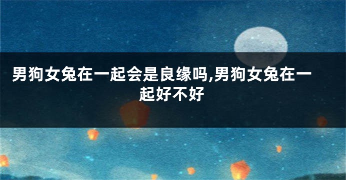 男狗女兔在一起会是良缘吗,男狗女兔在一起好不好