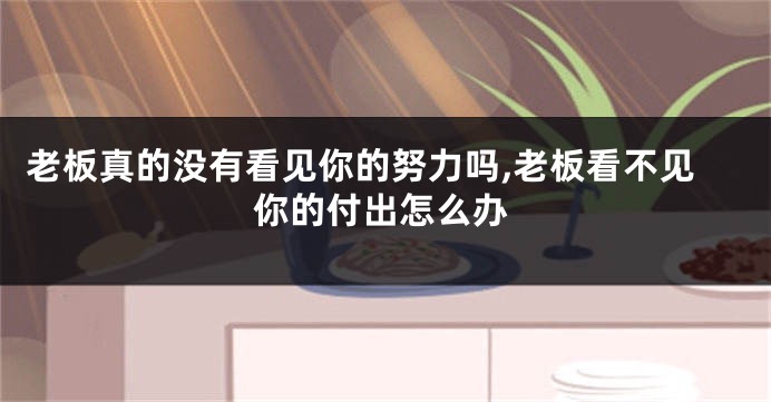 老板真的没有看见你的努力吗,老板看不见你的付出怎么办