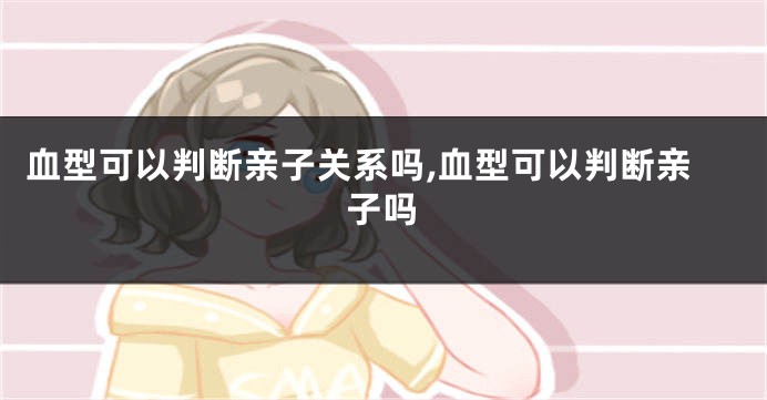 血型可以判断亲子关系吗,血型可以判断亲子吗