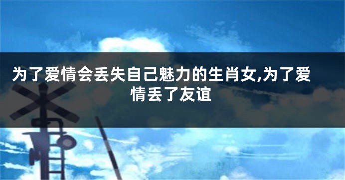 为了爱情会丢失自己魅力的生肖女,为了爱情丢了友谊