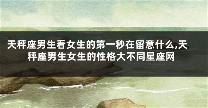 天秤座男生看女生的第一秒在留意什么,天秤座男生女生的性格大不同星座网