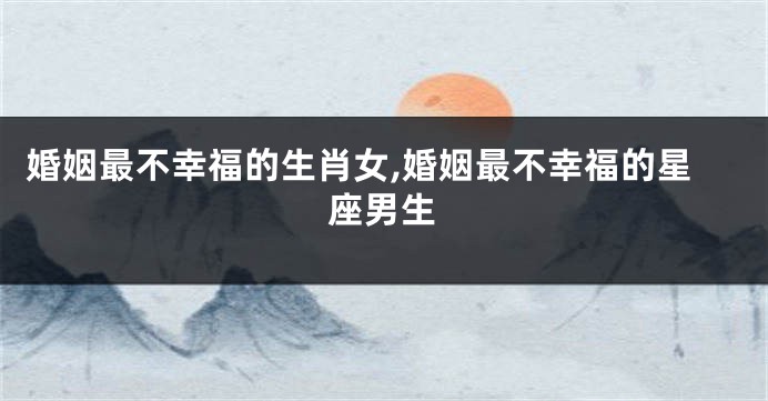 婚姻最不幸福的生肖女,婚姻最不幸福的星座男生