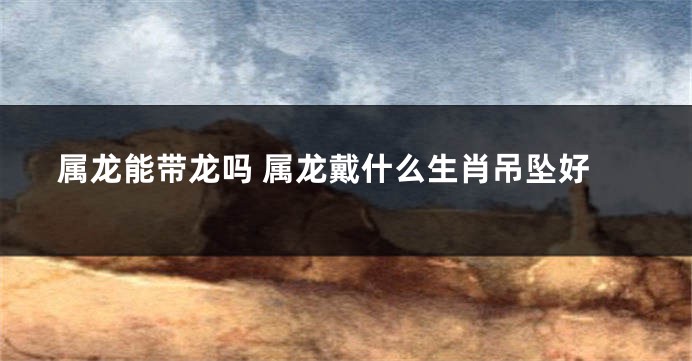 属龙能带龙吗 属龙戴什么生肖吊坠好