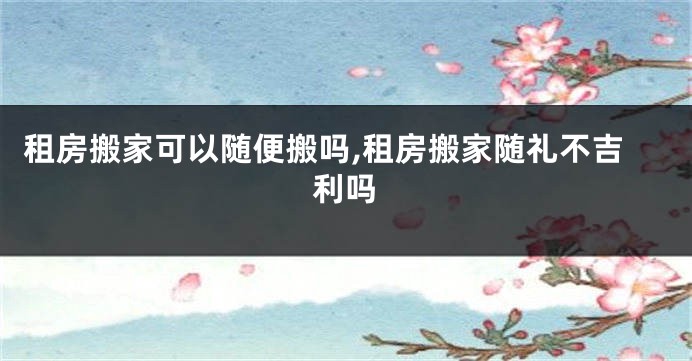 租房搬家可以随便搬吗,租房搬家随礼不吉利吗