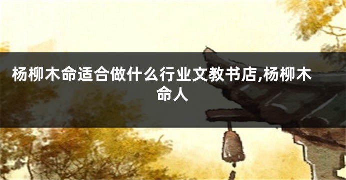 杨柳木命适合做什么行业文教书店,杨柳木命人