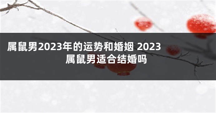 属鼠男2023年的运势和婚姻 2023属鼠男适合结婚吗