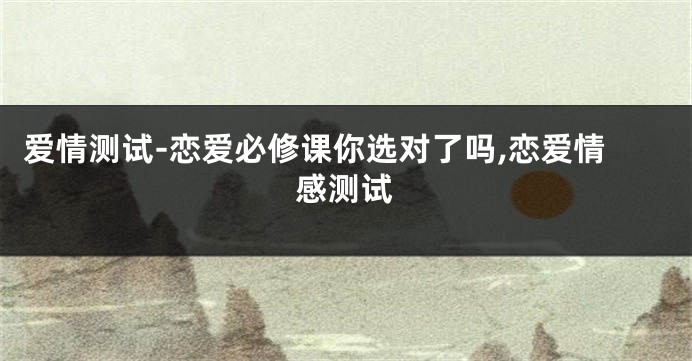 爱情测试-恋爱必修课你选对了吗,恋爱情感测试