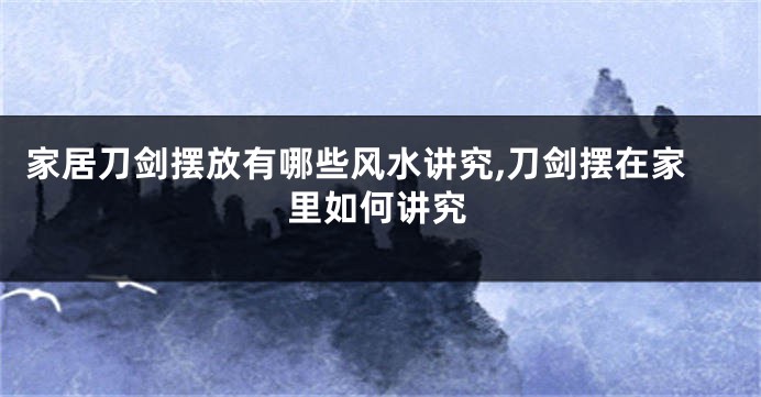 家居刀剑摆放有哪些风水讲究,刀剑摆在家里如何讲究