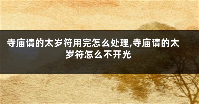 寺庙请的太岁符用完怎么处理,寺庙请的太岁符怎么不开光
