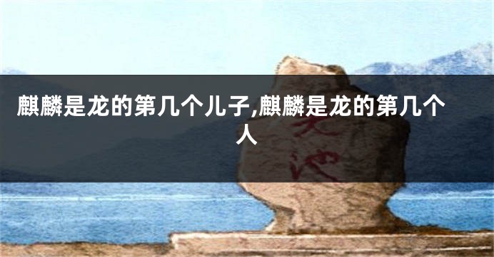麒麟是龙的第几个儿子,麒麟是龙的第几个人