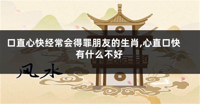口直心快经常会得罪朋友的生肖,心直口快有什么不好
